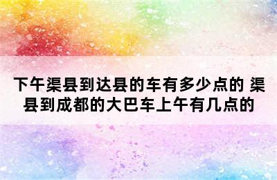 下午渠县到达县的车有多少点的 渠县到成都的大巴车上午有几点的